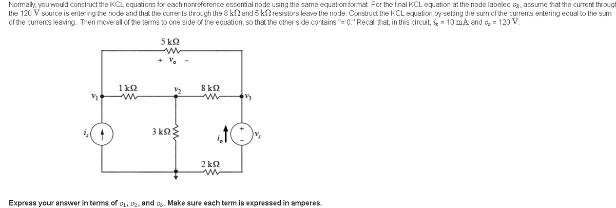 Normally, you would construct the KCL equations for each nonreference essential node using the same equation format. For the final KCL equation at the node labeled vg, assume that the current through
the 120 V source is entering the node and that the currents through the 8 kN and 5 k2 resistors leave the node. Construct the KCL equation by setting the sum of the currents entering equal to the sum
of the currents leaving. Then move all of the terms to one side of the equation, so that the other side contains "= 0." Recall that, in this circuit, = 10 mA and v = 120 V.
5 kN
+ V.
1 kQ
8 kQ
V2
V3
3 k2
v.
2 kΩ
Express your answer in terms of v1, v2, and vg . Make sure each term is expressed in amperes.
