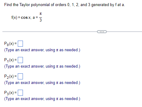 Find the Taylor polynomial of orders 0, 1, 2, and 3 generated by fat a.
KIM
π
f(x) = cos x, a = 3
Po(x)=
(Type an exact answer, using as needed.)
P₁(x) =
(Type an exact answer, using as needed.)
P₂(x) =
(Type an exact answer, using as needed.)
P3(x)=
(Type an exact answer, using it as needed.)
