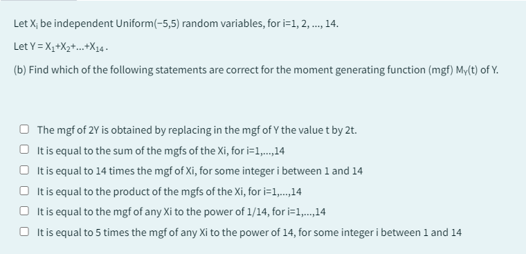 Let X; be independent Uniform(-5,5) random variables, for i=1, 2, ..., 14.
Let Y=X₁+X₂+...+X14.
(b) Find which of the following statements are correct for the moment generating function (mgf) My(t) of Y.
The mgf of 2Y is obtained by replacing in the mgf of Y the value t by 2t.
It is equal to the sum of the mgfs of the Xi, for i=1,...,14
It is equal to 14 times the mgf of Xi, for some integer i between 1 and 14
It is equal to the product of the mgfs of the Xi, for i=1,...,14
O It is equal to the mgf of any Xi to the power of 1/14, for i=1,...,14
It is equal to 5 times the mgf of any Xi to the power of 14, for some integer i between 1 and 14