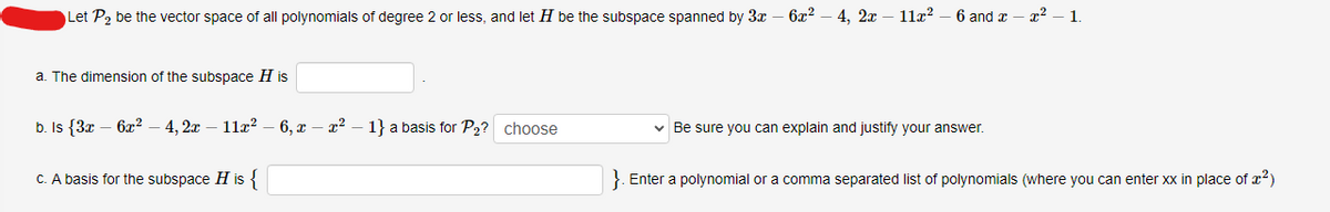 Let P₂ be the vector space of all polynomials of degree 2 or less, and let H be the subspace spanned by 3x 6x²4, 2x11x² 6 and
a. The dimension of the subspace H is
b. Is {3x6x²4, 2x11x²-6, x - x²
c. A basis for the subspace H is {
1} a basis for P₂? choose
✓ Be sure you can explain and justify your answer.
²1.
}. Enter a polynomial or a comma separated list of polynomials (where you can enter xx in place of ²)