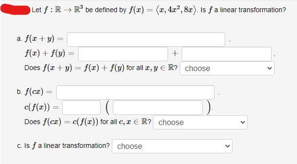 Let ƒ: R → R³ be defined by f(x) =
=
a. f(x + y)
f(x) + f(y):
+
Does f(x + y) = f(x) + f(y) for all x, y € R? choose
b. f(cx):
=
=
(x, 4x², 8x). Is f a linear transformation?
c(f(x)) =
Does f(cx) = c(f(x)) for all c, x = R? choose
c. Is f a linear transformation? choose