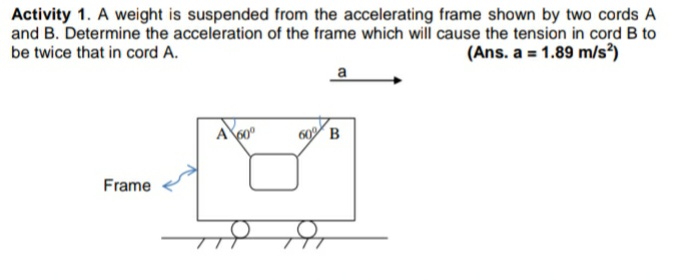 Activity 1. A weight is suspended from the accelerating frame shown by two cords A
and B. Determine the acceleration of the frame which will cause the tension in cord B to
(Ans. a = 1.89 m/s?)
be twice that in cord A.
a
A60°
60 B
Frame
