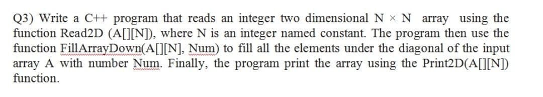 Q3) Write a C++ program that reads an integer two dimensional N x N array using the
function Read2D (A[][N]), where N is an integer named constant. The program then use the
function FillArrayDown(A[][N], Num) to fill all the elements under the diagonal of the input
array A with number Num. Finally, the program print the array using the Print2D(A[]]N])
function.
