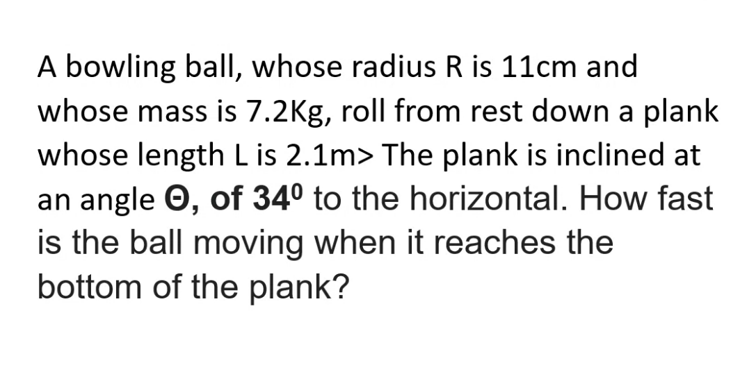 A bowling ball, whose radius R is 11cm and
whose mass is 7.2Kg, roll from rest down a plank
whose length Lis 2.1m> The plank is inclined at
an angle O, of 34° to the horizontal. How fast
is the ball moving when it reaches the
bottom of the plank?
