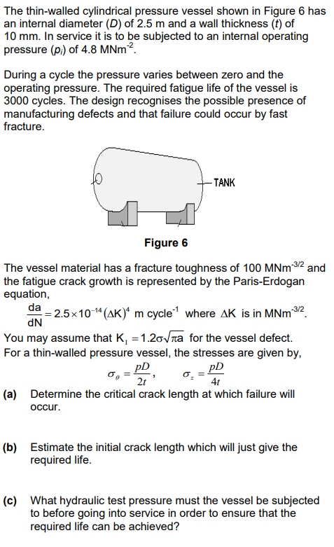 The thin-walled cylindrical pressure vessel shown in Figure 6 has
an internal diameter (D) of 2.5 m and a wall thickness (t) of
10 mm. In service it is to be subjected to an internal operating
pressure (pi) of 4.8 MNm².
During a cycle the pressure varies between zero and the
operating pressure. The required fatigue life of the vessel is
3000 cycles. The design recognises the possible presence of
manufacturing defects and that failure could occur by fast
fracture.
-TANK
Figure 6
The vessel material has a fracture toughness of 100 MNm-3/2 and
the fatigue crack growth is represented by the Paris-Erdogan
equation,
da =2.5×10-14 (AK) m cycle where AK is in MNm-3/2
dN
You may assume that K₁ = 1.20√πa for the vessel defect.
For a thin-walled pressure vessel, the stresses are given by,
συ
pD
2t
pD
4t
(a) Determine the critical crack length at which failure will
occur.
(b) Estimate the initial crack length which will just give the
required life.
(c) What hydraulic test pressure must the vessel be subjected
to before going into service in order to ensure that the
required life can be achieved?