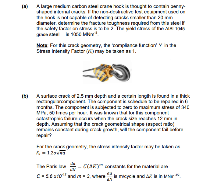 (a)
A large medium carbon steel crane hook is thought to contain penny-
shaped internal cracks. If the non-destructive test equipment used on
the hook is not capable of detecting cracks smaller than 20 mm
diameter, determine the fracture toughness required from this steel if
the safety factor on stress is to be 2. The yield stress of the AISI 1045
grade steel is 1050 MNm².
Note: For this crack geometry, the 'compliance function' Y in the
Stress Intensity Factor (K)) may be taken as 1.
(b)
A surface crack of 2.5 mm depth and a certain length is found in a thick
rectangularcomponent. The component is schedule to be repaired in 6
months. The component is subjected to zero to maximum stress of 340
MPa, 50 times per hour. It was known that for this component
catastrophic failure occurs when the crack size reaches 12 mm in
depth. Assuming that the crack geometrical shape (aspect ratio)
remains constant during crack growth, will the component fail before
repair?
For the crack geometry, the stress intensity factor may be taken as
Κι = 1.2σνπα
The Paris law
da
dN
= C(AK) constants for the material are
C=5.6 x 1012 and m = 3, where
da
-3/2
is m/cycle and AK is in MNm3