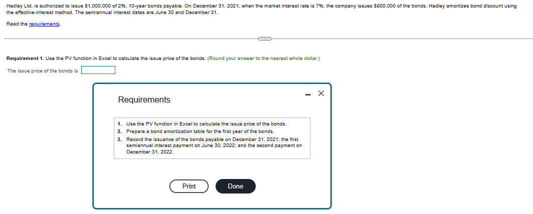 Hadley Ltd. is authorized to issue $1,000,000 of 2%, 10-year bonds payable. On December 31, 2021, when the market interest rate is 7%, the company issues $800,000 of the bonds. Hadley amortizes bond discount using
the effective-interest method. The semiannual interest dates are June 30 and December 31.
Read the requirements.
Requirement 1. Use the PV function in Excel to calculate the issue price of the bonds. (Round your answer to the nearest whole dollar.)
The issue price of the bonds is
Requirements
1.
2.
3.
Use the PV function in Excel to calculate the issue price of the bonds.
Prepare a bond amortization table for the first year of the bonds.
Record the issuance of the bonds payable on December 31, 2021; the first
semiannual interest payment on June 30, 2022; and the second payment on
December 31, 2022.
Print
Done