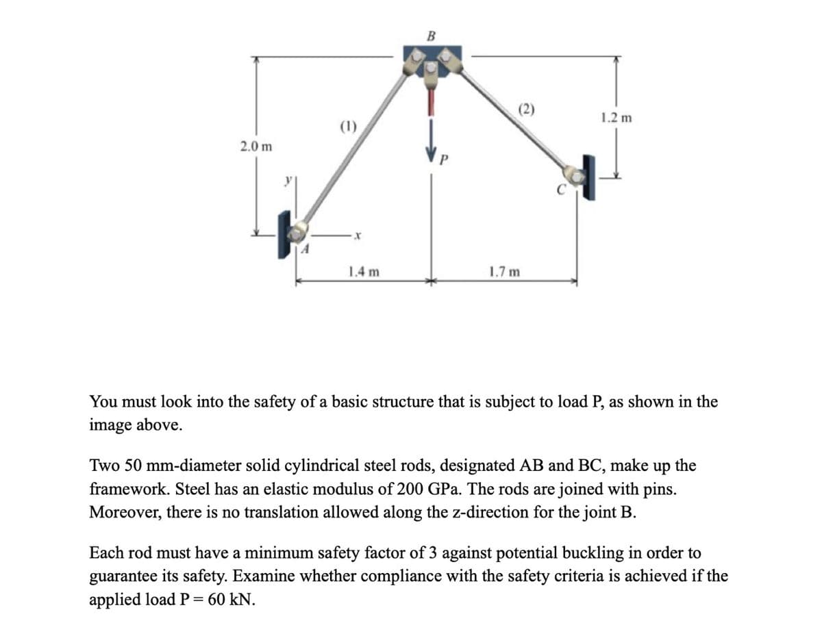 2.0 m
A
(1)
X
1.4 m
B
1.7 m
1.2 m
You must look into the safety of a basic structure that is subject to load P, as shown in the
image above.
Two 50 mm-diameter solid cylindrical steel rods, designated AB and BC, make up the
framework. Steel has an elastic modulus of 200 GPa. The rods are joined with pins.
Moreover, there is no translation allowed along the z-direction for the joint B.
Each rod must have a minimum safety factor of 3 against potential buckling in order to
guarantee its safety. Examine whether compliance with the safety criteria is achieved if the
applied load P = 60 kN.