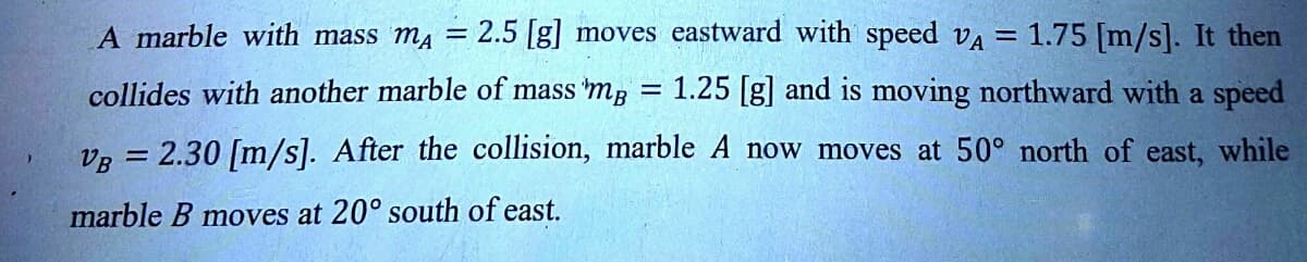 =
A marble with mass mA = 2.5 [g] moves eastward with speed VA = 1.75 [m/s]. It then
collides with another marble of mass mp 1.25 [g] and is moving northward with a speed
VB = 2.30 [m/s]. After the collision, marble A now moves at 50° north of east, while
marble B moves at 20° south of east.