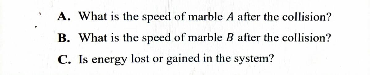 A. What is the speed of marble A after the collision?
B. What is the speed of marble B after the collision?
C. Is energy lost or gained in the system?