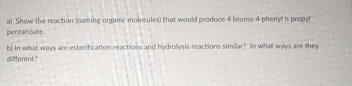 a) Show the reaction (naming organic molecules) that would produce 4 bromo 4 phenyl n propyl
pentanoate.
b) In what ways are esterification reactions and hydrolysis reactions similar? In what ways are they
different?