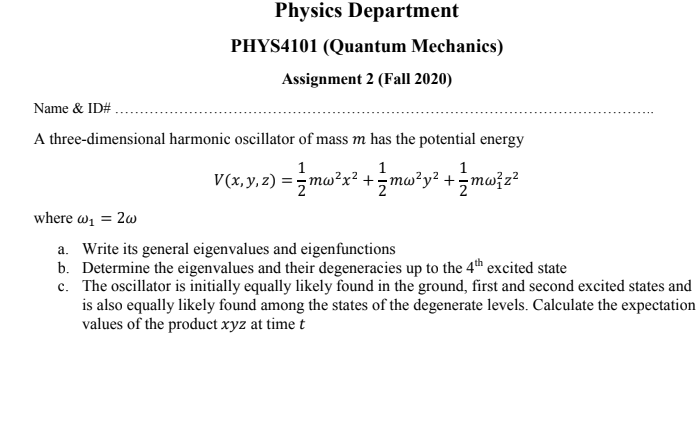 Physics Department
PHYS4101 (Quantum Mechanics)
Assignment 2 (Fall 2020)
Name & ID#.
A three-dimensional harmonic oscillator of mass m has the potential energy
1
1
1
V(x.y.2) = ; mw*x² +mwży² +=mw;z?
where w1 = 2w
a. Write its general eigenvalues and eigenfunctions
b. Determine the eigenvalues and their degeneracies up to the 4th excited state
c. The oscillator is initially equally likely found in the ground, first and second excited states and
is also equally likely found among the states of the degenerate levels. Calculate the expectation
values of the product xyz at time t
