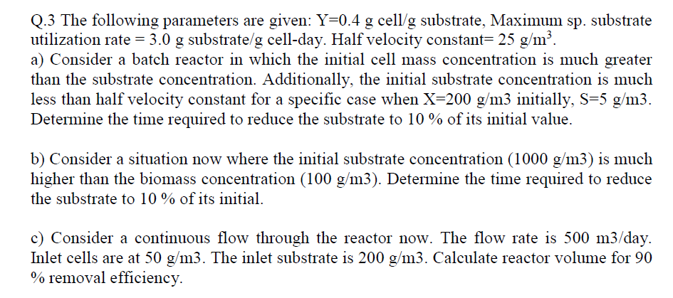 Q.3 The following parameters are given: Y=0.4 g cell/g substrate, Maximum sp. substrate
utilization rate = 3.0 g substrate/g cell-day. Half velocity constant=25 g/m³.
a) Consider a batch reactor in which the initial cell mass concentration is much greater
than the substrate concentration. Additionally, the initial substrate concentration is much
less than half velocity constant for a specific case when X=200 g/m3 initially, S=5 g/m3.
Determine the time required to reduce the substrate to 10 % of its initial value.
b) Consider a situation now where the initial substrate concentration (1000 g/m3) is much
higher than the biomass concentration (100 g/m3). Determine the time required to reduce
the substrate to 10% of its initial.
c) Consider a continuous flow through the reactor now. The flow rate is 500 m3/day.
Inlet cells are at 50 g/m3. The inlet substrate is 200 g/m3. Calculate reactor volume for 90
% removal efficiency.