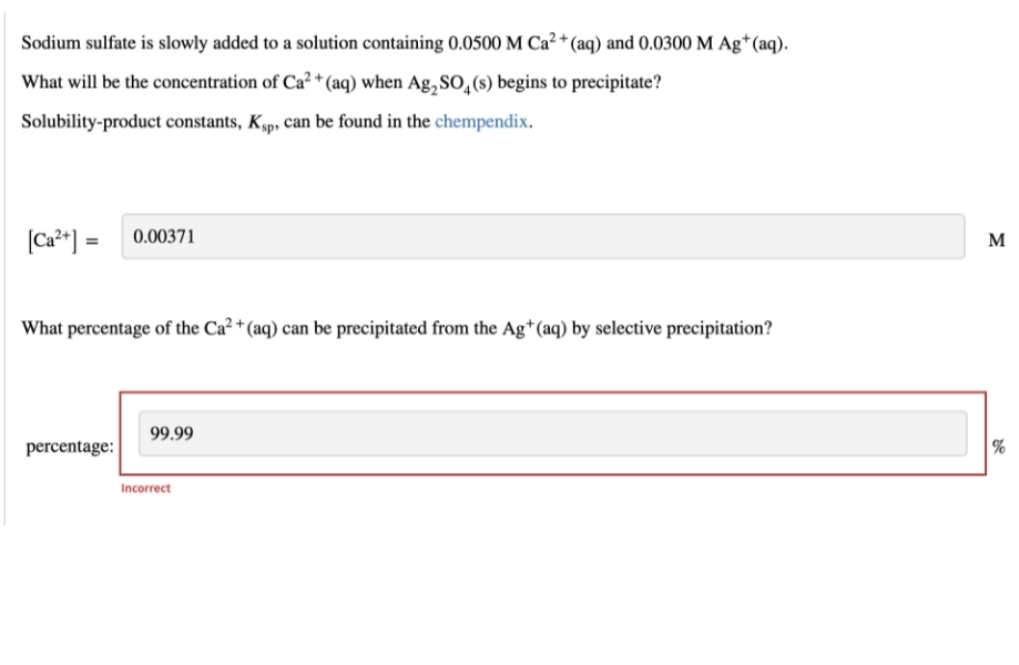 Sodium sulfate is slowly added to a solution containing 0.0500 M Ca²+ (aq) and 0.0300 M Ag+ (aq).
What will be the concentration of Ca²+ (aq) when Ag₂SO4(s) begins to precipitate?
Solubility-product constants, Ksp, can be found in the chempendix.
[Ca²+] = 0.00371
What percentage of the Ca²+ (aq) can be precipitated from the Ag+ (aq) by selective precipitation?
99.99
percentage:
Incorrect
M