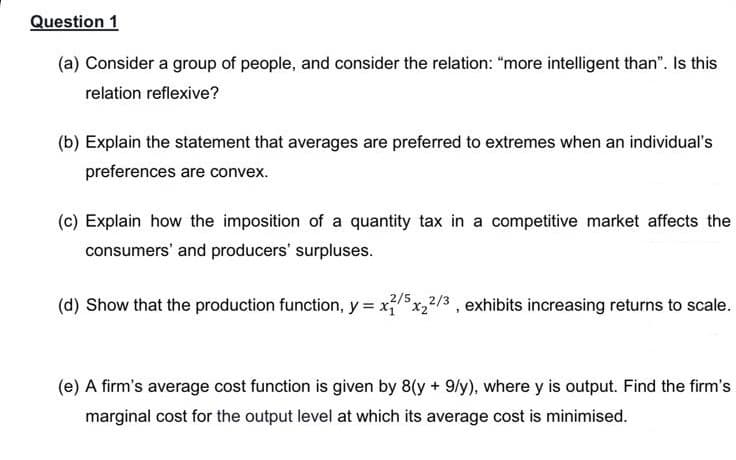 Question 1
(a) Consider a group of people, and consider the relation: "more intelligent than". Is this
relation reflexive?
(b) Explain the statement that averages are preferred to extremes when an individual's
preferences are convex.
(c) Explain how the imposition of a quantity tax in a competitive market affects the
consumers' and producers' surpluses.
2/5,
(d) Show that the production function, y = xx,2/3 , exhibits increasing returns to scale.
(e) A firm's average cost function is given by 8(y + 9/y), where y is output. Find the firm's
marginal cost for the output level at which its average cost is minimised.
