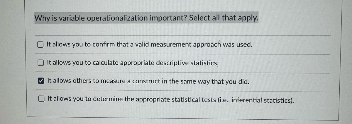 Why is variable operationalization important? Select all that apply.
It allows you to confirm that a valid measurement approach was used.
It allows you to calculate appropriate descriptive statistics.
It allows others to measure a construct in the same way that you did.
It allows you to determine the appropriate statistical tests (i.e., inferential statistics).