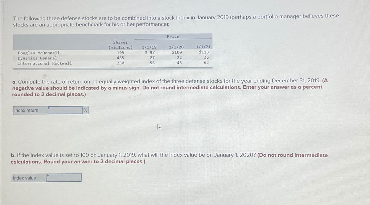 The following three defense stocks are to be combined into a stock index in January 2019 (perhaps a portfolio manager believes these
stocks are an appropriate benchmark for his or her performance):
Douglas McDonnell
Dynamics General
International Rockwell
Index return
Shares
(millions)
195
455
230
%
Index value
1/1/19
$ 97
27
56
Price
a. Compute the rate of return on an equally weighted index of the three defense stocks for the year ending December 31, 2019. (A
negative value should be indicated by a minus sign. Do not round intermediate calculations. Enter your answer as a percent
rounded to 2 decimal places.)
1/1/20
$100
22
45
1/1/21
$113
36
62
b. If the index value is set to 100 on January 1, 2019, what will the index value be on January 1, 2020? (Do not round intermediate
calculations. Round your answer to 2 decimal places.)