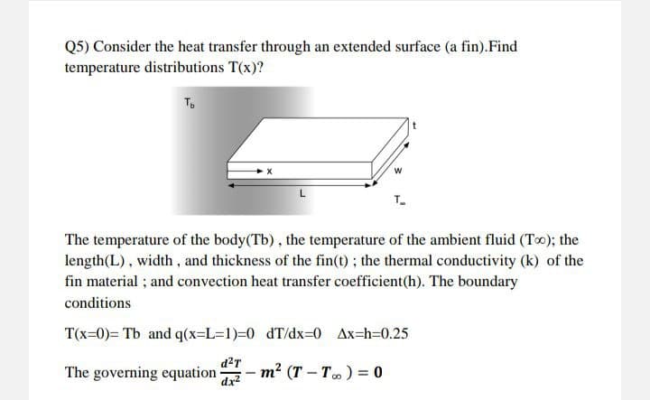 Q5) Consider the heat transfer through an extended surface (a fin). Find
temperature distributions T(x)?
Ть
d²T
dx²
X
L
The temperature of the body(Tb), the temperature of the ambient fluid (Too); the
length (L), width, and thickness of the fin(t); the thermal conductivity (k) of the
fin material; and convection heat transfer coefficient(h). The boundary
conditions
T(x=0)= Tb and q(x=L=1)=0 dT/dx=0 Ax=h=0.25
-
The governing equation m² (T-T) = 0
T