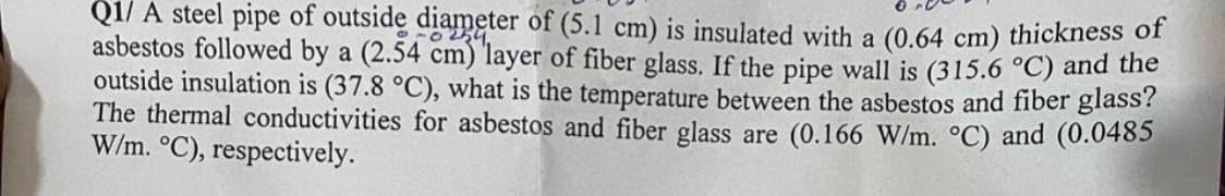 Q1/ A steel pipe of outside diameter of (5.1 cm) is insulated with a (0.64 cm) thickness of
asbestos followed by a (2.54 cm) layer of fiber glass. If the pipe wall is (315.6 °C) and the
outside insulation is (37.8 °C), what is the temperature between the asbestos and fiber glass?
The thermal conductivities for asbestos and fiber glass are (0.166 W/m. °C) and (0.0485
W/m. °C), respectively.