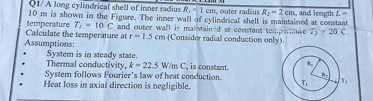 Q1/A long cylindrical shell of inner radius R, = 1 cm, outer radius R₂ = 2 cm, and length L =
10 m is shown in the Figure. The inner wall of cylindrical shell is maintained at constant
temperature T₁ = 10 C and outer wall is maintained at constant temperature T2
Calculate the temperature at r = 1.5 cm (Consider radial conduction only).
20 C.
Assumptions:
System is in steady state.
Thermal conductivity, k= 22.5 W/m C, is constant.
System follows Fourier's law of heat conduction.
Heat loss in axial direction is negligible,
T₁
-
R₂
T₂