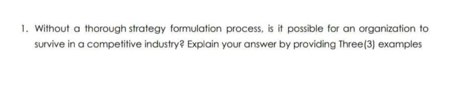 1. Without a thorough strategy formulation process, is it possible for an organization to
survive in a competitive industry? Explain your answer by providing Three(3) examples
