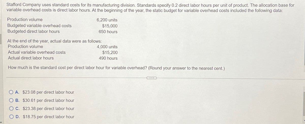 Stafford Company uses standard costs for its manufacturing division. Standards specify 0.2 direct labor hours per unit of product. The allocation base for
variable overhead costs is direct labor hours. At the beginning of the year, the static budget for variable overhead costs included the following data:
Production volume
Budgeted variable overhead costs
Budgeted direct labor hours
6,200 units
$15,000
650 hours
At the end of the year, actual data were as follows:
Production volume
Actual variable overhead costs
Actual direct labor hours
4,000 units
$15,200
490 hours
How much is the standard cost per direct labor hour for variable overhead? (Round your answer to the nearest cent.)
OA. $23.08 per direct labor hour
OB. $30.61 per direct labor hour
OC. $23.38 per direct labor hour
OD. $18.75 per direct labor hour