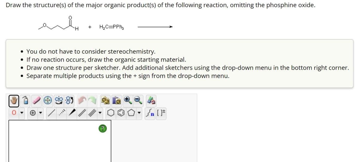Draw the structure(s) of the major organic product(s) of the following reaction, omitting the phosphine oxide.
ས
H₂C=PPh
You do not have to consider stereochemistry.
• If no reaction occurs, draw the organic starting material.
• Draw one structure per sketcher. Add additional sketchers using the drop-down menu in the bottom right corner.
•
Separate multiple products using the + sign from the drop-down menu.
?
[F