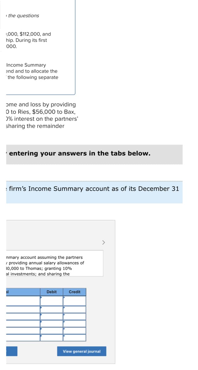 the questions
,000, $112,000, and
hip. During its first
000.
Income Summary
end and to allocate the
the following separate
ome and loss by providing
O to Ries, $56,000 to Bax,
0% interest on the partners'
sharing the remainder
entering your answers in the tabs below.
firm's Income Summary account as of its December 31
nmary account assuming the partners
providing annual salary allowances of
30,000 to Thomas; granting 10%
al investments; and sharing the
Debit
Credit
View general journal
>