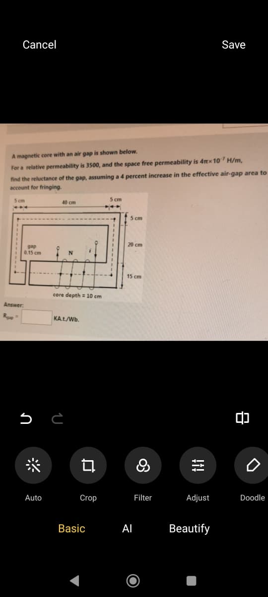 Cancel
Save
A magnetic core with an air gap is shown below.
For a relative permeability is 3500, and the space free permeability is 4πx 107 H/m,
find the reluctance of the gap, assuming a 4 percent increase in the effective air-gap area to
account for fringing.
5 cm
Answer:
Roap
gap
0.15 cm
*
5 cm
40 cm
5 cm
20 cm
N
core depth = 10 cm
KA.t./Wb.
다
15 cm
၀တ
8
!i!
о
Auto
Crop
Filter
Adjust
Doodle
Basic
Al
Beautify