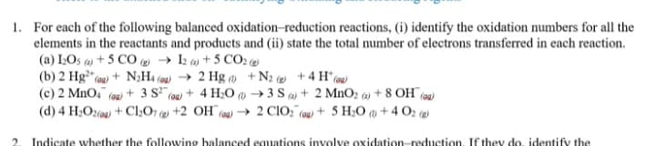 1. For each of the following balanced oxidation-reduction reactions, (i) identify the oxidation numbers for all the
elements in the reactants and products and (ii) state the total number of electrons transferred in each reaction.
(a) IOs + 5 CO ( → I2 () + 5 CO2 (2)
(b) 2 Hg (ou) + N;H4 (q) → 2 Hg +N2 ( +4 H*(@u)
(c) 2 MnO," (92) + 3 S (oa) + 4 H;0 @ → 3 S a) + 2 MnO2 (4) + 8 OH (99)
(d) 4 H;O2(00) + Cl2O7 (2) +2 OH¯6
(aw → 2 CIO;" (0u + 5 H;O ) + 4 O2 (@)
Indicate whether the following balanced equations involve oxidation-reduction. If they do, identify the
