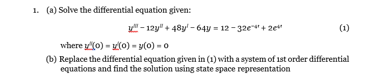 1. (a) Solve the differential equation given:
yl" - 12y" + 48y! – 64y = 12 - 32e-4* + 2e4*
(1)
where y"(0) = 4(0) = y(0) = 0
(b) Replace the differential equation given in (1) with a system of 1st order differential
equations and find the solution using state space representation
