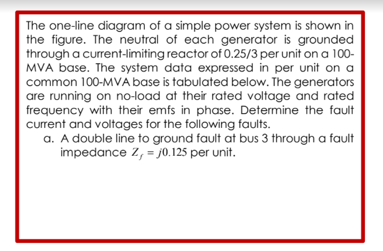 The one-line diagram of a simple power system is shown in
the figure. The neutral of each generator is grounded
through a current-limiting reactor of 0.25/3 per unit on a 100-
MVA base. The system data expressed in per unit on a
common 100-MVA base is tabulated below. The generators
are running on no-load at their rated voltage and rated
frequency with their emfs in phase. Determine the fault
current and voltages for the following faults.
a. A double line to ground fault at bus 3 through a fault
impedance Z, = j0.125 per unit.
