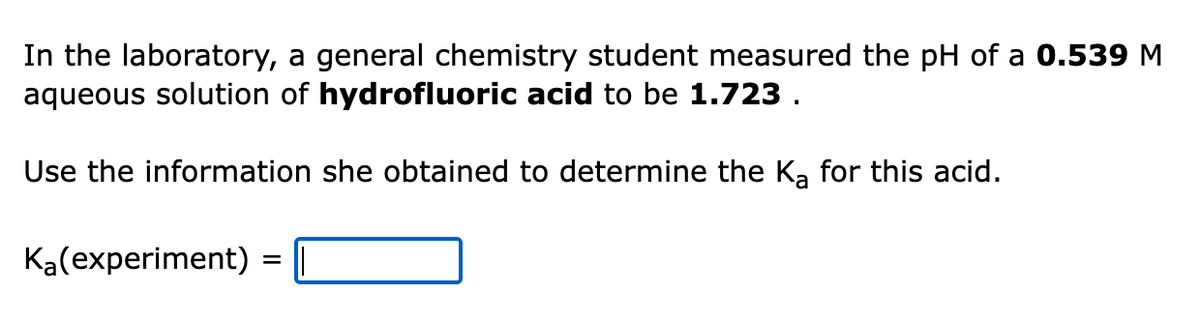 In the laboratory, a general chemistry student measured the pH of a 0.539 M
aqueous solution of hydrofluoric acid to be 1.723.
Use the information she obtained to determine the Ka for this acid.
Ka(experiment) = ||