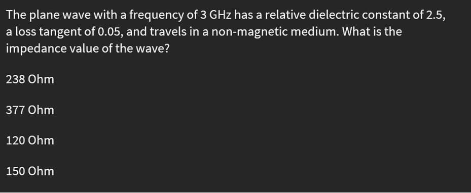 The plane wave with a frequency of 3 GHz has a relative dielectric constant of 2.5,
a loss tangent of 0.05, and travels in a non-magnetic medium. What is the
impedance value of the wave?
238 Ohm
377 Ohm
120 Ohm
150 Ohm

