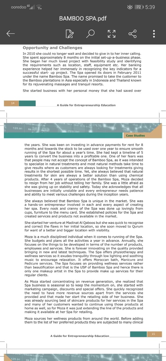 ooredoo 46
72 5:39
BAMBOO SPA.pdf
Opportunity and Challenges
In 2010 she could no longer wait and decided to give in to her inner calling.
She spent approximately 8 months on the initial set-up-a-business phase.
She began her much loved project with feasibility study and identifying
the requirements such as location, staff, equipment etc. Her banking
experience helped her immensely in recognizing the key indicators for a
successful start- up project. The Spa opened its doors in February 2011
under the name Bamboo Spa. The name promised to take the customer to
the Bamboo plantations in Asia especially in Indonesia and Thailand known
for its rejuvenating massages and tranquil resorts.
She started business with her personal money that she had saved over
14
A Guide for Entrepreneurship Education
17 121 1s 0
125.91
89.93
Case Studies
the years. She was keen on investing in advance payments for rent for 8
months and towards the stock to be used over one year to ensure smooth
running of the Spa for about a year's time. She had kept a timeline of 5
years to convert the business into a profitable one. One of her fears was
that people may not accept the concept of Bamboo Spa, as it was intended
to specialize in natural treatments and most natural methods take time to
give results where as customers are always looking for treatments giving
results in the shortest possible time. Yet, she always believed that natural
treatments for skin are always a better solution than using chemical
products. After 4 years of operations of the Bamboo Spa, Moza decided
to resign from her job without telling her family. She was a little afraid as
she was giving up on stability and safety. Today she acknowledges that all
businesses are initially unstable and every entrepreneur needs patience
and ability to meet various challenges during the inception years.
She always believed that Bamboo Spa is unique in the market. She was
a hands-on entrepreneur involved in each and every aspect of creating
her spa. Every nook and cranny of the Spa was done up lovingly from
cups, furniture to the menu card. She established policies for the Spa and
created services and products not available in the market.
She started her venture at Madinat Al Qaboos but she was quick to recognise
and correct the flaws in her initial location, so she soon moved to Qurum
for want of a better and bigger location with visibility.
Moza is a much disciplined individual when it comes to running of the Spa.
She budgets and plans all the activities a year in advance. Annually, she
focuses on the things to be developed in terms of the number of products,
employees and services. She is forever innovating on the quality provided
bringing in new and latest techniques. The Spa offers physiotherapy and
wellness services so it exudes tranquility through low lighting and soothing
music to encourage relaxation. It offers Moroccan bath, Manicure and
Pedicure services. The Spa focuses on providing wellness services rather
than beautification and that is the USP of Bamboo Spa and hence there is
only one makeup artist in the Spa to provide make up services for their
regular clients.
As Moza started concentrating on revenue generation, she realized that
Spa business is seasonal so to keep the momentum on, she started with
marketing campaign, discounts and special offers. She quickly recognized
the need to have more revenue sources apart from the services she
provided and that made her start the retailing side of her business. She
was already sourcing best of skincare products for her services in the Spa
and many of her customers wanted to continue using those products at
home as well, so for Moza it was just extending the line of the products and
making it available at her Spa for retailing.
Moza sources her wellness products from around the world. Before adding
them to the list of her preferred products they are subjected to many clinical
15
A Guide for Entrepreneurship Education
2663.9728
4.22
125.91
