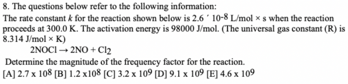 8. The questions below refer to the following information:
The rate constant k for the reaction shown below is 2.6 ´ 10-8 L/mol × s when the reaction
proceeds at 300.0 K. The activation energy is 98000 J/mol. (The universal gas constant (R) is
8.314 J/mol × K)
2NOCI → 2NO + Cl2
Determine the magnitude of the frequency factor for the reaction.
[A] 2.7 x 108 [B] 1.2 x108 [C] 3.2 x 109 [D] 9.1 x 109 [E] 4.6 x 109
