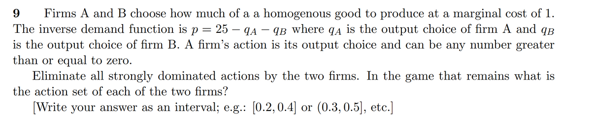 Firms A and B choose how much of a a homogenous good to produce at a marginal cost of 1.
The inverse demand function is p = 25 – (A – 9B where q4 is the output choice of firm A and qB
is the output choice of firm B. A firm's action is its output choice and can be any number greater
than or equal to zero.
Eliminate all strongly dominated actions by the two firms. In the game that remains what is
the action set of each of the two firms?
[Write your answer as an interval; e.g.: [0.2,0.4] or (0.3,0.5], etc.]
