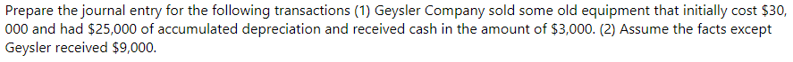 Prepare the journal entry for the following transactions (1) Geysler Company sold some old equipment that initially cost $30,
000 and had $25,000 of accumulated depreciation and received cash in the amount of $3,000. (2) Assume the facts except
Geysler received $9,000.
