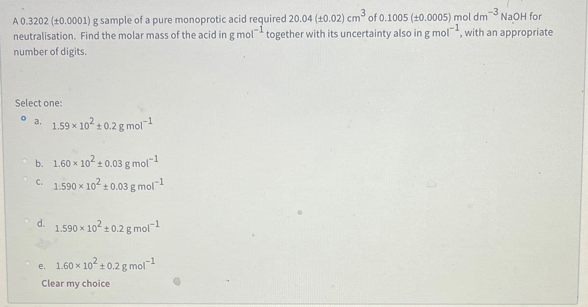 -3
A 0.3202 (±0.0001) g sample of a pure monoprotic acid required 20.04 (±0.02) cm° of 0.1005 (±0.0005) mol dm
neutralisation. Find the molar mass of the acid in g mol together with its uncertainty also in g mol, with an appropriate
number of digits.
NaOH for
-1
Select one:
a.
1.59 x 102+ 0.2 g mol
b. 1.60 x 10 + 0.03 g mol
C.
1.590 x 102 + 0.03 g mol
d.
1.590 x 10- + 0.2 g mol
1.60 x 10-+0.2 g mol
е.
Clear my choice
