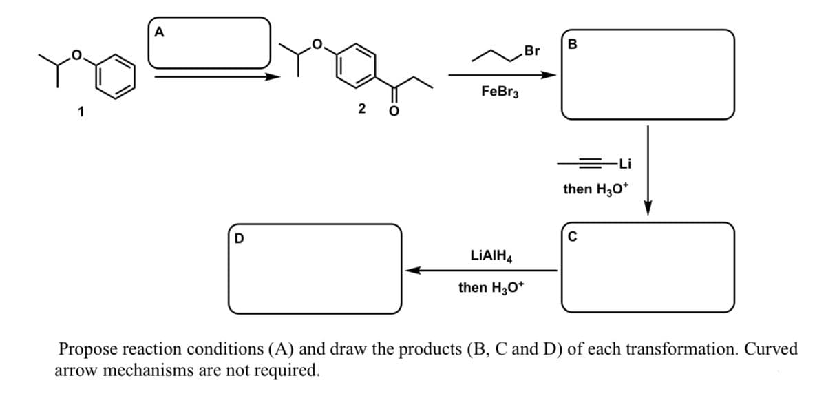 A
B
Br
FeBr3
1
2 0
=Li
then H30*
LIAIH4
then H3O*
Propose reaction conditions (A) and draw the products (B, C and D) of each transformation. Curved
arrow mechanisms are not required.
