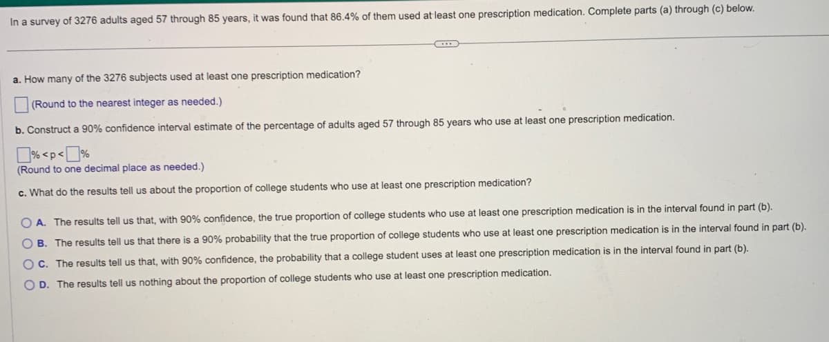 In a survey of 3276 adults aged 57 through 85 years, it was found that 86.4% of them used at least one prescription medication. Complete parts (a) through (c) below.
a. How many of the 3276 subjects used at least one prescription medication?
(Round to the nearest integer as needed.)
b. Construct a 90% confidence interval estimate of the percentage of adults aged 57 through 85 years who use at least one prescription medication.
%<p<%
(Round to one decimal place as needed.)
c. What do the results tell us about the proportion of college students who use at least one prescription medication?
OA. The results tell us that, with 90% confidence, the true proportion of college students who use at least one prescription medication is in the interval found in part (b).
OB. The results tell us that there is a 90% probability that the true proportion of college students who use at least one prescription medication is in the interval found in part (b).
C. The results tell us that, with 90% confidence, the probability that a college student uses at least one prescription medication is in the interval found in part (b).
O D. The results tell us nothing about the proportion of college students who use at least one prescription medication.
ос