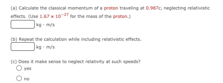 (a) Calculate the classical momentum of a proton traveling at 0.987c, neglecting relativistic
effects. (Use 1.67 x 10-27 for the mass of the proton.)
|kg • m/s
(b) Repeat the calculation while including relativistic effects.
|kg · m/s
(c) Does it make sense to neglect relativity at such speeds?
O yes
O no
