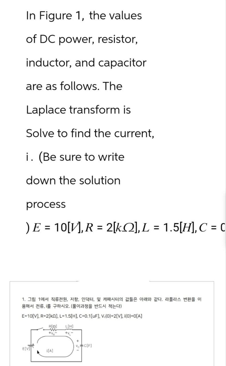 In Figure 1, the values
of DC power, resistor,
inductor, and capacitor
are as follows. The
Laplace transform is
Solve to find the current,
i. (Be sure to write
down the solution
process
) E = 10[V], R = 2[k], L = 1.5[H], C = C
1. 그림 1에서 직류전원, 저항, 인덕터, 및 캐패시터의 값들은 아래와 같다. 라플라스 변환을 이
용해서 전류, i를 구하시오. (풀이과정을 반드시 적는다)
E=10[V], R=2[kn], L=1.5[H], C=0.1 [uF], V.(0)=2[V], i(0)=0[A]
E[V]]
R[Q]
ww
+V₂-
i[A]
L[H]
m
+v₁-
Ve C[F]