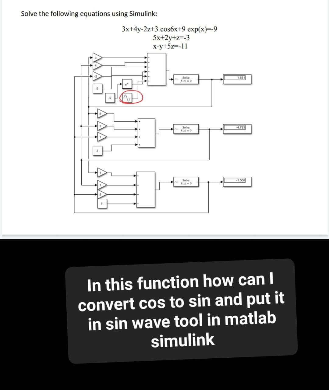 Solve the following equations using Simulink:
3x+4y-2z+3 cos6x+9 exp(x)=-9
5x+2y+z=-3
x-y+5z=-11
1.631
Solve
fiz)=0
-4.793
Solve
f)=0.
-1.568
Solve
f(x)=0
In this function how can I
convert cos to sin and put it
in sin wave tool in matlab
simulink
AAF
11
F