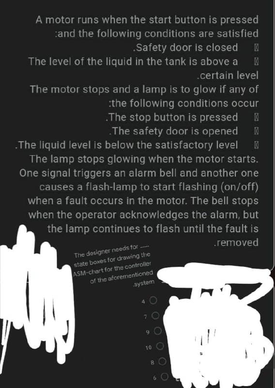 A motor runs when the start button is pressed
and the following conditions are satisfied
.Safety door is closed
The level of the liquid in the tank is above a X
.certain level
The motor stops and a lamp is to glow if any of
the following conditions occur
.The stop button is pressed K
.The safety door is opened X
.The liquid level is below the satisfactory level X
The lamp stops glowing when the motor starts.
One signal triggers an alarm bell and another one
causes a flash-lamp to start flashing (on/off)
when a fault occurs in the motor. The bell stops
when the operator acknowledges the alarm, but
the lamp continues to flash until the fault is
.removed
The designer needs for ......
state boxes for drawing the
ASM-chart for the controller
of the aforementioned
system
O
7
9
10
8
6 O