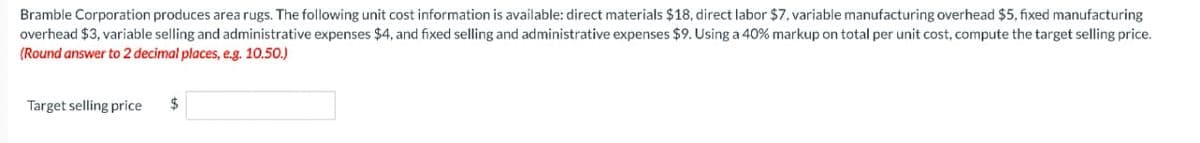 Bramble Corporation produces area rugs. The following unit cost information is available: direct materials $18, direct labor $7, variable manufacturing overhead $5, fixed manufacturing
overhead $3, variable selling and administrative expenses $4, and fixed selling and administrative expenses $9. Using a 40% markup on total per unit cost, compute the target selling price.
(Round answer to 2 decimal places, e.g. 10.50.)
Target selling price
$