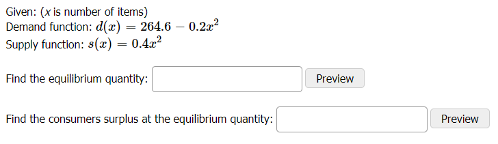 Given: (x is number of items)
Demand function: d(x) = 264.6 – 0.2a?
Supply function: s(x) = 0.4x?
Find the equilibrium quantity:
Preview
Find the consumers surplus at the equilibrium quantity:
Preview
