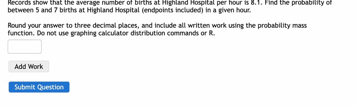 Records show that the average number of births at Highland Hospital per hour is 8.1. Find the probability of
between 5 and 7 births at Highland Hospital (endpoints included) in a given hour.
Round your answer to three decimal places, and include all written work using the probability mass
function. Do not use graphing calculator distribution commands or R.
Add Work
Submit Question