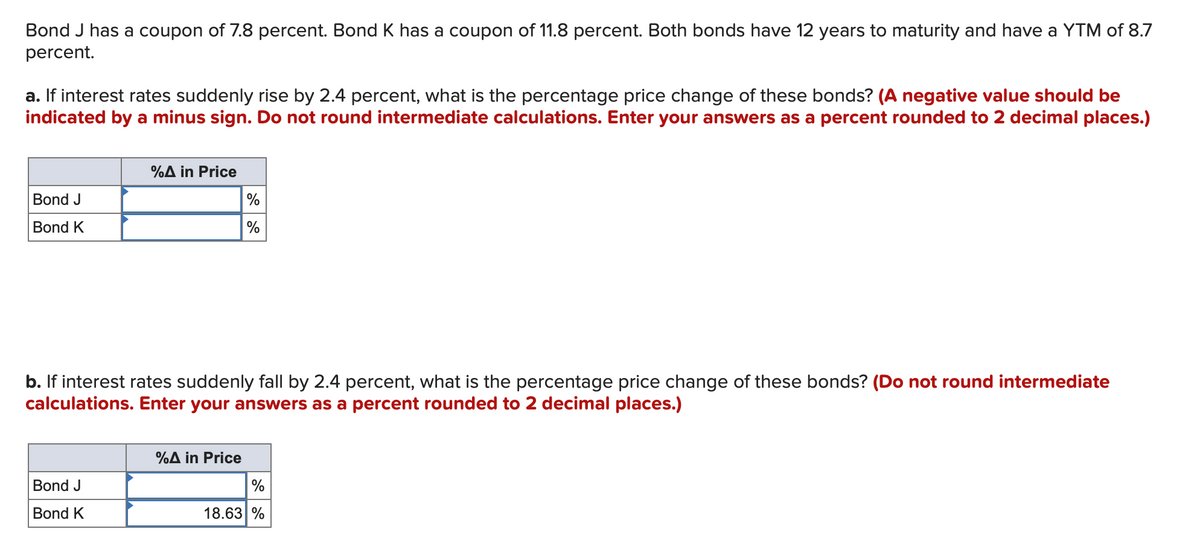 Bond J has a coupon of 7.8 percent. Bond K has a coupon of 11.8 percent. Both bonds have 12 years to maturity and have a YTM of 8.7
percent.
a. If interest rates suddenly rise by 2.4 percent, what is the percentage price change of these bonds? (A negative value should be
indicated by a minus sign. Do not round intermediate calculations. Enter your answers as a percent rounded to 2 decimal places.)
%A in Price
Bond J
Bond K
%
%
b. If interest rates suddenly fall by 2.4 percent, what is the percentage price change of these bonds? (Do not round intermediate
calculations. Enter your answers as a percent rounded to 2 decimal places.)
Bond J
Bond K
%A in Price
%
18.63%