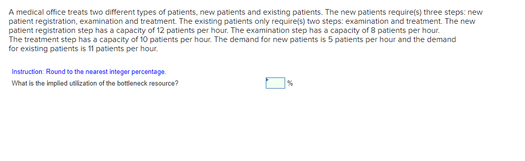 A medical office treats two different types of patients, new patients and existing patients. The new patients require(s) three steps: new
patient registration, examination and treatment. The existing patients only require(s) two steps: examination and treatment. The new
patient registration step has a capacity of 12 patients per hour. The examination step has a capacity of 8 patients per hour.
The treatment step has a capacity of 10 patients per hour. The demand for new patients is 5 patients per hour and the demand
for existing patients is 11 patients per hour.
Instruction: Round to the nearest integer percentage.
What is the implied utilization of the bottleneck resource?
